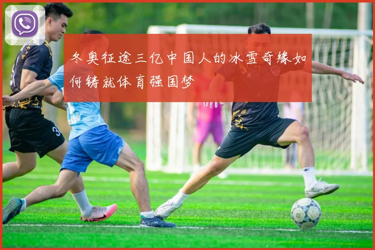 冬奥征途三亿中国人的冰雪奇缘如何铸就体育强国梦