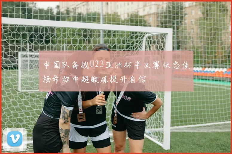 中国队备战U23亚洲杯半决赛状态佳杨希称中超锻炼提升自信