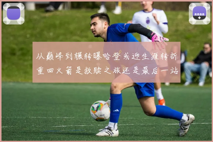 从巅峰到辗转曝哈登或迎生涯转折重回火箭是救赎之旅还是最后一站