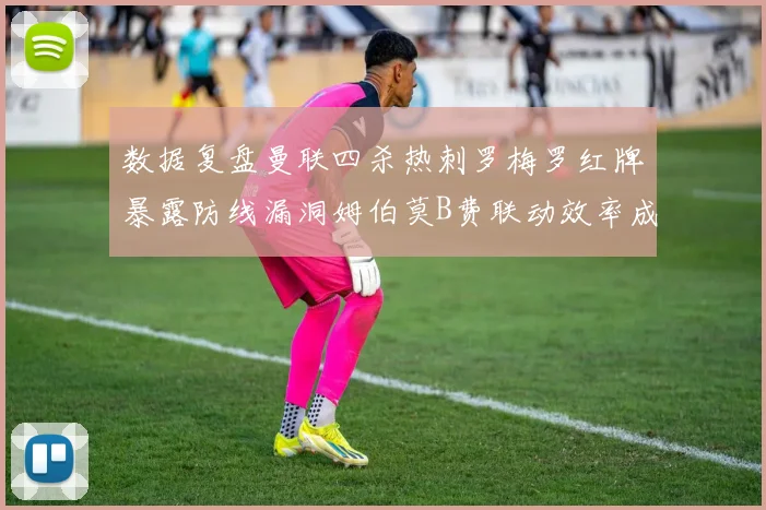 数据复盘曼联四杀热刺罗梅罗红牌暴露防线漏洞姆伯莫B费联动效率成制胜逻辑
