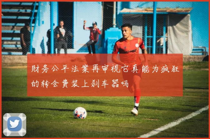 财务公平法案再审视它真能为疯狂的转会费装上刹车器吗